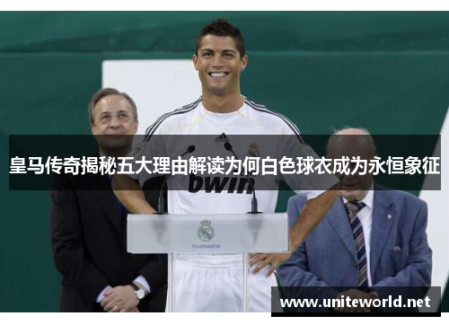 皇马传奇揭秘五大理由解读为何白色球衣成为永恒象征