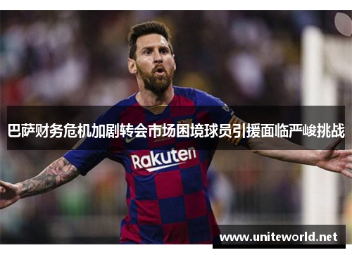 巴萨财务危机加剧转会市场困境球员引援面临严峻挑战