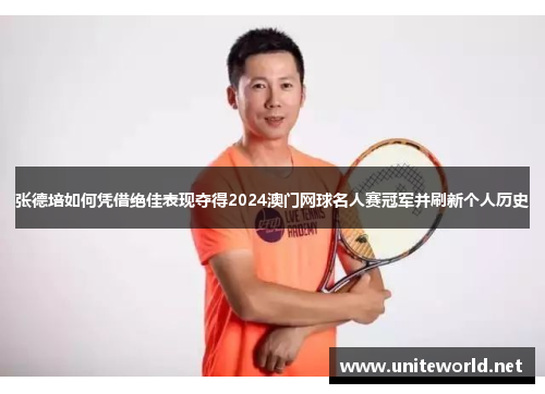 张德培如何凭借绝佳表现夺得2024澳门网球名人赛冠军并刷新个人历史 张德培如何凭借绝佳表现夺得2024澳门网球名人赛冠军并刷新个人历史