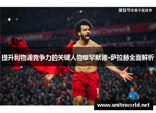 提升利物浦竞争力的关键人物穆罕默德·萨拉赫全面解析 提升利物浦竞争力的关键人物穆罕默德·萨拉赫全面解析