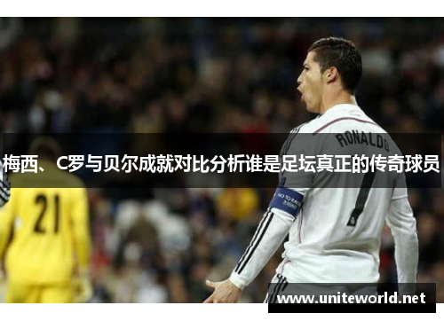 梅西、C罗与贝尔成就对比分析谁是足坛真正的传奇球员